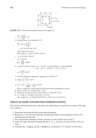 362 Principles of Structural Design
3. = =
Kl
r
1
(120)
4.8
25
4. Limiting value from Equation 17.13
Kl
r
M
M
= −






= − − = >
34 12
34 12( 1) 46 40
1
2
Limit value of 40 used
Since step (3) < step (4), short column
5. 16 16 256 in.
6.32 in.
2
2
A
A
g
st
= × =
=
6.32
256
0.025
g
ρ = =
6. Center to center of steel = 16 − 2(cover) − 2(tie diameter) − 1(bar diameter)
= 16 − 2(1.5) − 2(0.375) − 1(1) = 11.25 in.
γ = =
11.25
16
0.70
7. Use the interaction diagram in Appendix D, Table D.17
8. = = =
h
e
slope
16
6
2.67
9. 1,
1
slope
1
2.67
0.375
K R
n n
= = = =
Draw a radial line connecting the aforementioned coordinates to origin
10. At ρg = 0.025, Kn = 0.48 and Rn = 0.18
11. The point is above the line where strain = 1, hence ϕ = 0.65
12. Pu = Knϕfc′Ag = 0.48(0.65)(4)(256) = 319.5 k
Mu = Rnϕfc′Agh = 0.18(0.65)(4)(256)(16) = 1917 in.-k or 159.74 ft.-k.
DESIGN OF SHORT COLUMNS FOR COMBINED LOADING
This involves determining the size, selecting steel, and ixing ties or spirals for a column. The steps
are as follows:
1. Determine the design-factored axial load and moment.
2. Based on ρg = 1% and axial load only, estimate the column size by Equation 17.10 or 17.11,
rounding on the lower side.
3. For a selected size (diameter) of bars, estimate γ for the column size of step 2.
4. Select the right interaction diagram based on fc′, fy, the type of cross section, and γ of
step 3.
5. Calculate /
K P f A
n u c g
= φ ′ and /
R M f A h
n u c g
= φ ′ , assuming ϕ = 0.7 (spiral) or 0.65 (ties).
16 in.
16in.
#3 at 12 in.
1½ in.
8-# 8bars
FIGURE 17.15 Eccentrically loaded column for Example 17.5.
 