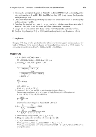 363
Compression and Combined Forces Reinforced Concrete Members
6. Entering the appropriate diagram at Appendix D, Tables D.15 through D.22, read ρg at the
intersection point of Kn and Rn. This should be less than 0.05. If not, change the dimension
and repeat steps 3–6.
7. Check that the interaction point of step 6 is above the line where strain = 1. If not adjust ϕ
and repeat steps 5 and 6.
8. Calculate the required steel area, Ast = ρgAg and select reinforcement from Appendix D,
Table D.2 and check that it its in one row from Appendix D, Table D.14.
9. Design ties or spirals from steps 5 and 6 of the “Speciication for Columns” section.
10. Conirm from Equation 17.12 or 17.13 that the column is short (no slenderness effect).
Example 17.6
Design a 10 ft. long circular spiral column for a braced system to support service dead and live
loads of 300 k and 460 k, respectively, and service dead and live moments of 100 ft.-k each. The
moment at one end is zero. Use fc′ = 4,000 psi and fy = 60,000 psi.
SOLUTION
1. 1
.2 300 1
.6 460 1096 k
1
.2 100 1
.6 100 280 ft.-k or 3360 in.-k
P
M
u
u
( ) ( )
( ) ( )
= + =
= + =
2. Assume ρg = 0.01, from Equation 17.10:
0.60[0.85 (1 ) ]
1096
0.60[0.85(4)(1 0.01) 60(0.01)]
460.58 in.2
A
P
f f
g
u
c g y g
=
′ − ρ + ρ
=
− +
=
π
=
h
4
460.58
2
or h = 24.22 in.
Use h = 24 in., Ag = 452 in.2
3. Assume #9 size of bar and 3/8 in. spiral center-to-center distance
Center to center distance = 24 − 2(cover) − 2(spiral diameter) − 1(bar diameter)
= 24 − 2(1.5) − 2(3/8) − 1.128 = 19.12 in.
γ = =
19.12
24
0.8
Use the interaction diagram in Appendix D, Table D.21
4.
1096
(0.7)(4)(452)
0.866
3360
(0.7)(4)(452)(24)
0.11
K
P
f A
R
M
f A h
n
u
c g
n
u
c g
=
φ ′
= =
=
φ ′
= =
5. At the intersection point of Kn and Rn, ρg = 0.025
6. The point is above the strain line = 1, hence ϕ = 0.7 OK
7. 0.025 452 11
.3 in.2
Ast ( )( )
= =
From Appendix D, Table D.2, select 12 bars of #9, Ast = 12 in.2
From Appendix D, Table D.14 for a core diameter of 24 − 3 = 21 in., 15 bars of #9 can be
arranged in a row
 