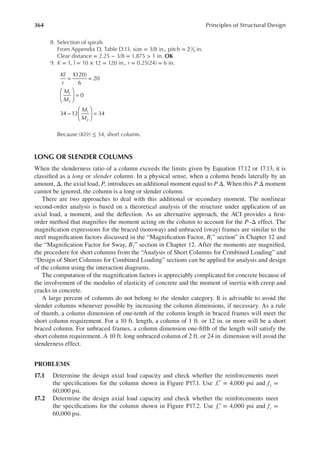 364 Principles of Structural Design
8. Selection of spirals
From Appendix D, Table D.13, size = 3/8 in., pitch = 21
4 in.
Clear distance = 2.25 − 3/8 = 1.875 > 1 in. OK
9. K = 1, l = 10 × 12 = 120 in., r = 0.25(24) = 6 in.
= =





 =
−





 =
Kl
r
M
M
M
M
1
(120)
6
20
0
34 12 34
1
2
1
2
Because (Kl/r) ≤ 34, short column.
LONG OR SLENDER COLUMNS
When the slenderness ratio of a column exceeds the limits given by Equation 17.12 or 17.13, it is
classiied as a long or slender column. In a physical sense, when a column bends laterally by an
amount, Δ, the axial load, P, introduces an additional moment equal to P Δ. When this P Δ moment
cannot be ignored, the column is a long or slender column.
There are two approaches to deal with this additional or secondary moment. The nonlinear
second-order analysis is based on a theoretical analysis of the structure under application of an
axial load, a moment, and the delection. As an alternative approach, the ACI provides a irst-
order method that magniies the moment acting on the column to account for the P–Δ effect. The
magniication expressions for the braced (nonsway) and unbraced (sway) frames are similar to the
steel magniication factors discussed in the “Magniication Factor, B1” section” in Chapter 12 and
the “Magniication Factor for Sway, B2” section in Chapter 12. After the moments are magniied,
the procedure for short columns from the “Analysis of Short Columns for Combined Loading” and
“Design of Short Columns for Combined Loading” sections can be applied for analysis and design
of the column using the interaction diagrams.
The computation of the magniication factors is appreciably complicated for concrete because of
the involvement of the modulus of elasticity of concrete and the moment of inertia with creep and
cracks in concrete.
A large percent of columns do not belong to the slender category. It is advisable to avoid the
slender columns whenever possible by increasing the column dimensions, if necessary. As a rule
of thumb, a column dimension of one-tenth of the column length in braced frames will meet the
short column requirement. For a 10 ft. length, a column of 1 ft. or 12 in. or more will be a short
braced column. For unbraced frames, a column dimension one-ifth of the length will satisfy the
short column requirement. A 10 ft. long unbraced column of 2 ft. or 24 in. dimension will avoid the
slenderness effect.
PROBLEMS
17.1 Determine the design axial load capacity and check whether the reinforcements meet
the speciications for the column shown in Figure P17.1. Use fc′ = 4,000 psi and fy =
60,000 psi.
17.2 Determine the design axial load capacity and check whether the reinforcements meet
the speciications for the column shown in Figure P17.2. Use fc′ = 4,000 psi and fy =
60,000 psi.
 