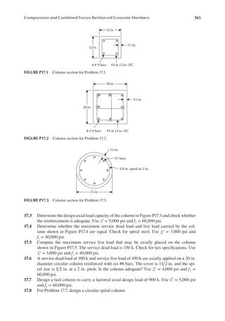 365
Compression and Combined Forces Reinforced Concrete Members
17.3 Determine the design axial load capacity of the column in Figure P17.3 and check whether
the reinforcement is adequate. Use fc′ = 5,000 psi and fy = 60,000 psi.
17.4 Determine whether the maximum service dead load and live load carried by the col-
umn shown in Figure P17.4 are equal. Check for spiral steel. Use fc′ = 3,000 psi and
fy = 40,000 psi.
17.5 Compute the maximum service live load that may be axially placed on the column
shown in Figure P17.5. The service dead load is 150 k. Check for ties speciications. Use
fc′ = 3,000 psi and fy = 40,000 psi.
17.6 A service dead load of 100 k and service live load of 450 k are axially applied on a 20 in.
diameter circular column reinforced with six #8 bars. The cover is 11 2 in. and the spi-
ral size is 1 2 in. at a 2 in. pitch. Is the column adequate? Use fc′ = 4,000 psi and fy =
60,000 psi.
17.7 Design a tied column to carry a factored axial design load of 900 k. Use fc′ = 5,000 psi
and fy = 60,000 psi.
17.8 For Problem 17.7, design a circular spiral column.
12in.
12in.
#3 at 12 in. OC
4-# 9 bars
1½ in.
FIGURE P17.1 Column section for Problem 17.1.
20 in.
20 in.
#3 at 15 in. OC
8-# 9 bars
1½ in.
FIGURE P17.2 Column section for Problem 17.2.
15 in.
#7 bars
3/8 in. spiral at 2 in.
1½ in.
FIGURE P17.3 Column section for Problem 17.3.
 