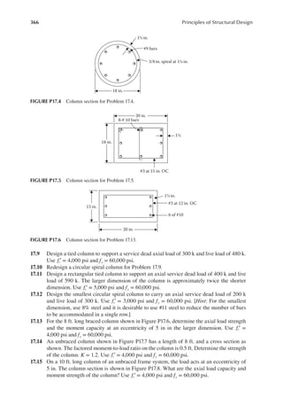 366 Principles of Structural Design
17.9 Design a tied column to support a service dead axial load of 300 k and live load of 480 k.
Use fc′ = 4,000 psi and fy = 60,000 psi.
17.10 Redesign a circular spiral column for Problem 17.9.
17.11 Design a rectangular tied column to support an axial service dead load of 400 k and live
load of 590 k. The larger dimension of the column is approximately twice the shorter
dimension. Use fc′ = 5,000 psi and fy = 60,000 psi.
17.12 Design the smallest circular spiral column to carry an axial service dead load of 200 k
and live load of 300 k. Use fc′ = 3,000 psi and fy = 60,000 psi. [Hint: For the smallest
dimension, use 8% steel and it is desirable to use #11 steel to reduce the number of bars
to be accommodated in a single row.]
17.13 For the 8 ft. long braced column shown in Figure P17.6, determine the axial load strength
and the moment capacity at an eccentricity of 5 in in the larger dimension. Use fc′ =
4,000 psi and fy = 60,000 psi.
17.14 An unbraced column shown in Figure P17.7 has a length of 8 ft. and a cross section as
shown. The factored moment-to-load ratio on the column is 0.5 ft. Determine the strength
of the column. K = 1.2. Use fc′ = 4,000 psi and fy = 60,000 psi.
17.15 On a 10 ft. long column of an unbraced frame system, the load acts at an eccentricity of
5 in. The column section is shown in Figure P17.8. What are the axial load capacity and
moment strength of the column? Use fc′ = 4,000 psi and fy = 60,000 psi.
#3 at 15 in. OC
18 in.
20 in.
8-# 10 bars
1½
FIGURE P17.5 Column section for Problem 17.5.
20 in.
15 in.
#3 at 12 in. OC
6 of #10
1½ in.
FIGURE P17.6 Column section for Problem 17.13.
18 in.
#9 bars
3/8in. spiral at 1½ in.
1½ in.
FIGURE P17.4 Column section for Problem 17.4.
 