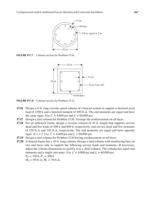 367
Compression and Combined Forces Reinforced Concrete Members
17.16 Design a 8 ft. long circular spiral column of a braced system to support a factored axial
load of 1200 k and a factored moment of 300 ft.-k. The end moments are equal and have
the same signs. Use fc′ = 4,000 psi and fy = 60,000 psi.
17.17 Design a tied column for Problem 17.16. Arrange the reinforcement on all faces.
17.18 For an unbraced frame, design a circular column of 10 ft. length that supports service
dead and live loads of 400 k and 600 k, respectively, and service dead and live moments
of 120 ft.-k and 150 ft.-k, respectively. The end moments are equal and have opposite
signs. K = 1.2. Use fc′ = 4,000 psi and fy = 60,000 psi.
17.19 Design a tied column for Problem 17.18 having reinforcement on all faces.
17.20 A braced frame has a 10 ft. long column. Design a tied column with reinforcing bars on
two end faces only to support the following service loads and moments. If necessary,
adjust the column dimensions to qualify it as a short column. The column has equal end
moments and a single curvature. Use fc′ = 4,000 psi and fy = 60,000 psi.
PD = 150 k, PL = 200 k
MD = 50 ft.-k, ML = 70 ft.-k.
22 in.
#9 bars
3/8 in. spiral at 2 in.
1½ in.
FIGURE P17.7 Column section for Problem 17.14.
#3 at 15 in. OC
8-#10 bars
22 in.
22 in.
1½ in.
FIGURE P17.8 Column section for Problem 17.15.
 