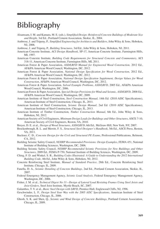 369
Bibliography
Alsamsam, I. M. and Kamara, M. E. (eds.), Simpliied Design: Reinforced Concrete Buildings of Moderate Size
and Height, 3rd Ed., Portland Cement Association, Skokie, IL, 2004.
Ambrose, J. and Tripeny, P., Simpliied Engineering for Architects and Builders, John Wiley & Sons, Hoboken,
NJ, 2006.
Ambrose, J. and Tripeny, P., Building Structures, 3rd Ed., John Wiley & Sons, Hoboken, NJ, 2011.
American Concrete Institute, ACI Design Handbook, SP-17, American Concrete Institute, Farmington Hills,
MI, 1997.
American Concrete Institute, Building Code Requirements for Structural Concrete and Commentary, ACI
318-11, American Concrete Institute, Farmington Hills, MI, 2011.
American Forest & Paper Association, ASD/LRFD Manual for Engineered Wood Construction, 2012 Ed.,
AF&PA American Wood Council, Washington, DC, 2012.
American Forest & Paper Association, National Design Speciication for Wood Construction, 2012 Ed.,
AF&PA American Wood Council, Washington, DC, 2012.
American Forest & Paper Association, National Design Speciication Supplement, Design Values for Wood
Construction, AF&PA American Wood Council, Washington, DC, 2012.
American Forest & Paper Association, Solved Example Problems, ASD/LRFD, 2005 Ed., AF&PA American
Wood Council, Washington, DC, 2006.
American Forest & Paper Association, Special Design Provisions for Wind and Seismic, ASD/LRFD, 2008 Ed.,
AF&PA American Wood Council, Washington, DC, 2009.
American Institute of Steel Construction, Steel Construction Manual, 14th Ed. (2010 AISC Speciications),
American Institute of Steel Construction, Chicago, IL, 2011.
American Institute of Steel Construction, Seismic Design Manual, 2nd Ed. (2010 AISC Speciications),
American Institute of Steel Construction, Chicago, IL, 2013.
American Institute of Timber Construction, Timber Construction Manual, 6th Ed., John Wiley & Sons,
Hoboken, NJ, 2012.
American Society of Civil Engineers, Minimum Design Loads for Buildings and Other Structures, ASCE 7-10,
American Society of Civil Engineers, Reston, VA, 2010.
Breyer, D. E. et al., Design of Wood Structures, ASD/LRFD, 6th Ed., McGraw-Hill, New York, NY, 2007.
Brockenbrough, R. L. and Merritt, F. S., Structural Steel Designer’s Handbook, 5th Ed., ASCE Press, Reston,
VA, 2011.
Buckner, C. D., Concrete Design for the Civil and Structural PE Exams, Professional Publications, Belmont,
CA, 2012.
Building Seismic Safety Council, NEHRP Recommended Provisions: Design Examples, FEMA 451, National
Institute of Building Sciences, Washington, DC, 2006.
Building Seismic Safety Council, NEHRP Recommended Seismic Provisions for New Buildings and Other
Structures, 2009 Ed., FEMA P-750, National Institute of Building Sciences, Washington, DC, 2009.
Ching, F. D. and Winkel, S. R., Building Codes Illustrated: A Guide to Understanding the 2012 International
Building Code, 4th Ed., John Wiley & Sons, Hoboken, NJ, 2012.
Concrete Reinforcing Steel Institute, Manual of Standard Practice, 28th Ed., Concrete Reinforcing Steel
Institute, Chicago, IL, 2009.
Fanella, D. A., Seismic Detailing of Concrete Buildings, 2nd Ed., Portland Cement Association, Skokie, IL,
2007.
Federal Emergency Management Agency, Seismic Load Analysis, Federal Emergency Management Agency,
Washington, DC, 2006.
Fisher, J. M. et al., Technical Digest No 11—Design of Lateral Load Resisting Frames Using Steel Joists and
Joist Girders, Steel Joist Institute, Myrtle Beach, SC, 2007.
Galambos, T. V. et al., Basic Steel Design with LRFD, Prentice Hall, Englewood Cliffs, NJ, 1996.
Geschwinder, L. F., Design Steel Your Way with the 2005 AISC Speciications, American Institute of Steel
Construction, Chicago, IL, 2006.
Ghosh, S. K. and Shen, Q., Seismic and Wind Design of Concrete Buildings, Portland Cement Association,
Chicago, IL, 2009.
 