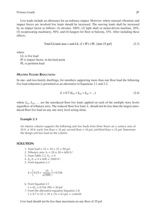 27
Primary Loads
Live loads include an allowance for an ordinary impact. However, where unusual vibrations and
impact forces are involved live loads should be increased. The moving loads shall be increased
by an impact factor as follows: (1) elevator, 100%; (2) light shaft or motor-driven machine, 20%;
(3) reciprocating machinery, 50%; and (4) hangers for loor or balcony, 33%. After including these
effects,
Total LL/unit area = unit LL (1 IF) PL {min 15 psf}
+ + (2.3)
where
LL is live load
IF is impact factor, in decimal point
PL is partition load
MULTIPLE FLOORS REDUCTIONS
In one- and two-family dwellings, for members supporting more than one loor load the following
live load reduction is permitted as an alternative to Equations 2.1 and 2.2:
L L L L
0.7 ( )
01 02 03
= + + + … (2.4)
where L01, L02, … are the unreduced loor live loads applied on each of the multiple story levels
regardless of tributary area. The reduced loor live load, L, should not be less than the largest unre-
duced loor live load on any one story level acting alone.
Example 2.3
An interior column supports the following unit live loads from three loors on a surface area of
20 ft. × 30 ft. each: irst loor = 35 psf, second loor = 30 psf, and third loor = 25 psf. Determine
the design unit live load on the column.
SOLUTION
1. Total load = 35 + 30 + 25 = 90 psf
2. Tributary area AT = 20 × 30 = 600 ft.2
3. From Table 2.2, KLL = 4
4. KLLAT = 4 × 600 = 2400 ft.2
5. From Equation 2.2
= +





 =
k 0.25
15
2400
0.556
6. From Equation 2.1
L = kL0 = 0.556 (90) = 50 psf
7. From the alternative equation (Equation 2.4)
L = 0.7 × (35 + 30 + 25) = 63 psf ← controls
Live load should not be less than maximum on any loor of 35 psf.
 