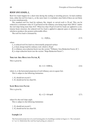 28 Principles of Structural Design
ROOF LIVE LOADS, Lr
Roof live loads happen for a short time during the rooing or rerooing process. In load combina-
tions, either the roof live load, Lr, or the snow load, S, is included, since both of these are not likely
to occur simultaneously.
The standard roof live load for ordinary lat, sloped, or curved roofs is 20 psf. This can be
reduced to a minimum value of 12 psf based on the tributary area being larger than 200 ft.2 and/or
the roof slope being more than 18.4°. When less than 20 psf of roof live loads are applied to a con-
tinuous beam structure, the reduced roof live load is applied to adjacent spans or alternate spans,
whichever produces the greatest unfavorable effect.
The roof live load is estimated by
1 2 0
L R R L
r = (2.5)
where
Lr is reduced roof live load on a horizontally projected surface
L0 is basic design load for ordinary roof, which is 20 psf
R1 is tributary area reduction factor (see the section “Tributary Area Reduction Factor, R1”)
R2 is slope reduction factor (see the section “Slope Reduction Factor”)
TRIBUTARY AREA REDUCTION FACTOR, R1
This is given by
1.2 0.001
1
R AT
= − (2.6)
where AT is the horizontal projection of roof tributary area in square feet.
This is subject to the following limitations:
1. R1 should not exceed 1.
2. R1 should not be less than 0.6.
SLOPE REDUCTION FACTOR
This is given by
1.2 0.6 tan
2 = − θ
R (2.7)
where θ is the roof slope angle.
This is subject to the following limitations:
1. R2 should not exceed 1.
2. R2 should not be less than 0.6.
Example 2.4
The horizontal projection of a roof framing plan of a building is similar to Figure 2.1. The roof pitch
is 7 on 12. Determine the roof live load acting on column C.
 