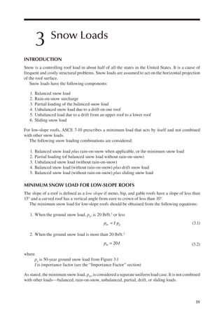 31
3 Snow Loads
INTRODUCTION
Snow is a controlling roof load in about half of all the states in the United States. It is a cause of
frequent and costly structural problems. Snow loads are assumed to act on the horizontal projection
of the roof surface.
Snow loads have the following components:
1. Balanced snow load
2. Rain-on-snow surcharge
3. Partial loading of the balanced snow load
4. Unbalanced snow load due to a drift on one roof
5. Unbalanced load due to a drift from an upper roof to a lower roof
6. Sliding snow load
For low-slope roofs, ASCE 7-10 prescribes a minimum load that acts by itself and not combined
with other snow loads.
The following snow loading combinations are considered:
1. Balanced snow load plus rain-on-snow when applicable, or the minimum snow load
2. Partial loading (of balanced snow load without rain-on-snow)
3. Unbalanced snow load (without rain-on-snow)
4. Balanced snow load (without rain-on-snow) plus drift snow load
5. Balanced snow load (without rain-on-snow) plus sliding snow load
MINIMUM SNOW LOAD FOR LOW-SLOPE ROOFS
The slope of a roof is deined as a low slope if mono, hip, and gable roofs have a slope of less than
15° and a curved roof has a vertical angle from eave to crown of less than 10°.
The minimum snow load for low-slope roofs should be obtained from the following equations:
1. When the ground snow load, pg, is 20 lb/ft.2 or less
=
p I p
m g (3.1)
2. When the ground snow load is more than 20 lb/ft.2
20
=
p I
m (3.2)
where
pg is 50-year ground snow load from Figure 3.1
I is importance factor (see the “Importance Factor” section)
As stated, the minimum snow load, pm, is considered a separate uniform load case. It is not combined
with other loads—balanced, rain-on-snow, unbalanced, partial, drift, or sliding loads.
 