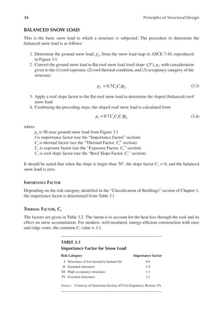 34 Principles of Structural Design
BALANCED SNOW LOAD
This is the basic snow load to which a structure is subjected. The procedure to determine the
balanced snow load is as follows:
1. Determine the ground snow load, pg, from the snow load map in ASCE 7-10, reproduced
in Figure 3.1.
2. Convert the ground snow load to lat roof snow load (roof slope ≤5°), pf, with consideration
given to the (1) roof exposure, (2) roof thermal condition, and (3) occupancy category of the
structure:
0.7
=
p C C Ip
f e t g (3.3)
3. Apply a roof slope factor to the lat roof snow load to determine the sloped (balanced) roof
snow load.
4. Combining the preceding steps, the sloped roof snow load is calculated from
0.7
=
p C C C Ip
s s e t g (3.4)
where
pg is 50-year ground snow load from Figure 3.1
I is importance factor (see the “Importance Factor” section)
Ct is thermal factor (see the “Thermal Factor, Ct” section)
Ce is exposure factor (see the “Exposure Factor, Ce” section)
Cs is roof slope factor (see the “Roof Slope Factor, Cs” section)
It should be noted that when the slope is larger than 70°, the slope factor Cs = 0, and the balanced
snow load is zero.
IMPORTANCE FACTOR
Depending on the risk category identiied in the “Classiication of Buildings” section of Chapter 1,
the importance factor is determined from Table 3.1
THERMAL FACTOR, Ct
The factors are given in Table 3.2. The intent is to account for the heat loss through the roof and its
effect on snow accumulation. For modern, well-insulated, energy-eficient construction with eave
and ridge vents, the common Ct value is 1.1.
TABLE 3.1
Importance Factor for Snow Load
Risk Category Importance Factor
I. Structures of low hazard to human life 0.8
II. Standard structures 1.0
III. High occupancy structures 1.1
IV. Essential structures 1.2
Source: Courtesy of American Society of Civil Engineers, Reston, VA.
 