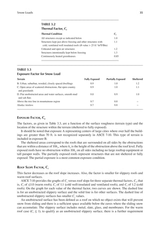 35
Snow Loads
EXPOSURE FACTOR, Ce
The factors, as given in Table 3.3, are a function of the surface roughness (terrain type) and the
location of the structure within the terrain (sheltered to fully exposed).
It should be noted that exposure A representing centers of large cities where over half the build-
ings are greater than 70 ft. is not recognized separately in ASCE 7-10. This type of terrain is
included in exposure B.
The sheltered areas correspond to the roofs that are surrounded on all sides by the obstructions
that are within a distance of 10ho, where ho is the height of the obstruction above the roof level. Fully
exposed roofs have no obstruction within 10ho on all sides including no large rooftop equipment or
tall parapet walls. The partially exposed roofs represent structures that are not sheltered or fully
exposed. The partial exposure is a most common exposure condition.
ROOF SLOPE FACTOR, CS
This factor decreases as the roof slope increases. Also, the factor is smaller for slippery roofs and
warm roof surfaces.
ASCE 7-10 provides the graphs of Cs versus roof slope for three separate thermal factors, Ct, that
is, Ct of ≤1.0 (warm roofs), Ct of 1.1 (cold well-insulated and ventilated roofs), and Ct of 1.2 (cold
roofs). On the graph for each value of the thermal factor, two curves are shown. The dashed line
is for an unobstructed slippery surface and the solid line is for other surfaces. The dashed line of
unobstructed slippery surfaces has smaller Cs values.
An unobstructed surface has been deined as a roof on which no object exists that will prevent
snow from sliding and there is a suficient space available below the eaves where the sliding snow
can accumulate. The slippery surface includes metal, slate, glass, and membranes. For the warm
roof case (Ct ≤ 1), to qualify as an unobstructed slippery surface, there is a further requirement
TABLE 3.2
Thermal Factor, ct
Thermal Condition ct
All structures except as indicated below 1.0
Structures kept just above freezing and other structures with
cold, ventilated well insulated roofs (R-value > 25 ft.2 hr0F/Btu)
1.1
Unheated and open air structures 1.2
Structures intentionally kept below freezing 1.3
Continuously heated greenhouses 0.85
TABLE 3.3
Exposure Factor for Snow Load
Terrain Fully Exposed Partially Exposed Sheltered
B. Urban, suburban, wooded, closely spaced dwellings 0.9 1.0 1.2
C. Open areas of scattered obstructions, lat open country
and grasslands
0.9 1.0 1.1
D. Flat unobstructed areas and water surfaces, smooth mud
and salt lats
0.8 0.9 1.0
Above the tree line in mountainous region 0.7 0.8 –
Alaska: treeless 0.7 0.8 –
 