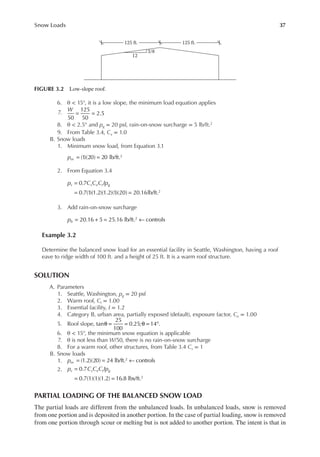 37
Snow Loads
6. θ < 15°, it is a low slope, the minimum load equation applies
7. = =
50
125
50
2.5
W
8. θ < 2.5° and pg = 20 psf, rain-on-snow surcharge = 5 lb/ft.2
9. From Table 3.4, Cs = 1.0
B. Snow loads
1. Minimum snow load, from Equation 3.1
(1)(20) 20 lb/ft.2
= =
pm
2. From Equation 3.4
0.7
0.7(1)(1.2)(1.2)(1)(20) 20.16lb/ft.2
=
= =
p C C C Ip
s s e t g
3. Add rain-on-snow surcharge
pb 20.16 5 25.16 lb/ft. controls
2
= + = ←
Example 3.2
Determine the balanced snow load for an essential facility in Seattle, Washington, having a roof
eave to ridge width of 100 ft. and a height of 25 ft. It is a warm roof structure.
SOLUTION
A. Parameters
1. Seattle, Washington, pg = 20 psf
2. Warm roof, Ct = 1.00
3. Essential facility, I = 1.2
4. Category B, urban area, partially exposed (default), exposure factor, Ce = 1.00
5. Roof slope, θ = = θ = °
tan
25
100
0.25; 14 .
6. θ < 15°, the minimum snow equation is applicable
7. θ is not less than W/50, there is no rain-on-snow surcharge
8. For a warm roof, other structures, from Table 3.4 Cs = 1
B. Snow loads
1. = = ←
(1.2)(20) 24 lb/ft. controls
2
pm
2. p C C C Ip
s s e t g
0.7
0.7(1)(1)(1.2) 16.8 lbs/ft.2
=
= =
PARTIAL LOADING OF THE BALANCED SNOW LOAD
The partial loads are different from the unbalanced loads. In unbalanced loads, snow is removed
from one portion and is deposited in another portion. In the case of partial loading, snow is removed
from one portion through scour or melting but is not added to another portion. The intent is that in
125 ft.
125 ft.
12
3/8
FIGURE 3.2 Low-slope roof.
 