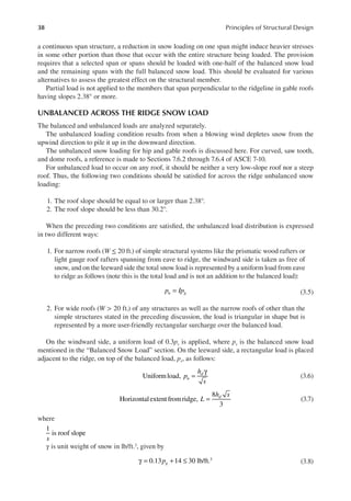 38 Principles of Structural Design
a continuous span structure, a reduction in snow loading on one span might induce heavier stresses
in some other portion than those that occur with the entire structure being loaded. The provision
requires that a selected span or spans should be loaded with one-half of the balanced snow load
and the remaining spans with the full balanced snow load. This should be evaluated for various
alternatives to assess the greatest effect on the structural member.
Partial load is not applied to the members that span perpendicular to the ridgeline in gable roofs
having slopes 2.38° or more.
UNBALANCED ACROSS THE RIDGE SNOW LOAD
The balanced and unbalanced loads are analyzed separately.
The unbalanced loading condition results from when a blowing wind depletes snow from the
upwind direction to pile it up in the downward direction.
The unbalanced snow loading for hip and gable roofs is discussed here. For curved, saw tooth,
and dome roofs, a reference is made to Sections 7.6.2 through 7.6.4 of ASCE 7-10.
For unbalanced load to occur on any roof, it should be neither a very low-slope roof nor a steep
roof. Thus, the following two conditions should be satisied for across the ridge unbalanced snow
loading:
1. The roof slope should be equal to or larger than 2.38°.
2. The roof slope should be less than 30.2°.
When the preceding two conditions are satisied, the unbalanced load distribution is expressed
in two different ways:
1. For narrow roofs (W ≤ 20 ft.) of simple structural systems like the prismatic wood rafters or
light gauge roof rafters spanning from eave to ridge, the windward side is taken as free of
snow, and on the leeward side the total snow load is represented by a uniform load from eave
to ridge as follows (note this is the total load and is not an addition to the balanced load):
=
p Ip
u g (3.5)
2. For wide roofs (W > 20 ft.) of any structures as well as the narrow roofs of other than the
simple structures stated in the preceding discussion, the load is triangular in shape but is
represented by a more user-friendly rectangular surcharge over the balanced load.
On the windward side, a uniform load of 0.3ps is applied, where ps is the balanced snow load
mentioned in the “Balanced Snow Load” section. On the leeward side, a rectangular load is placed
adjacent to the ridge, on top of the balanced load, ps, as follows:
Uniformload, =
γ
p
h
s
u
d
(3.6)
Horizontalextentfromridge,
8
3
=
L
h s
d
(3.7)
where
1
is roof slope
s
γ is unit weight of snow in lb/ft.3, given by
0.13 14 30 lb/ft.3
γ = + ≤
pg (3.8)
 