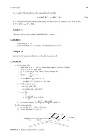 39
Snow Loads
hd is height of drift in feet on the leeward roof, given by
0.43( ) ( 10) 1.5
1 3 1 4
= + −
h W p
d g (3.9)
W is horizontal distance from eave to ridge for the windward portion of the roof in feet
If W < 20 ft., use W = 20 ft.
Example 3.3
Determine the unbalanced drift snow load for Example 3.1.
SOLUTION
1. Roof slope, θ = 1.8°.
2. Since roof slope <2.38°, there is no unbalanced snow load.
Example 3.4
Determine the unbalanced drift snow load for Example 3.2.
SOLUTION
A. On leeward side
1. Roof slope, θ = 14°, it is not a low-slope roof for unbalanced load.
2. W > 20 ft., it is a wide roof.
3. pg = 20 psf and ps = 16.8 lb/ft.2 (from Example 3.2).
4.
s
s
slope
1 25
100
or 4
= = =
5. h W p
d g
0.43( ) ( 10) 1.5
0.43(100) (20 10) 1.5 3.16
1 3 1 4
1 3 1 4
= + −
= + − =
6. Unit weight of snow
γ = + ≤
= + =
0.13 14 30
0.13(20) 14 16.6 lb/ft.3
pg
7. =
γ
= =
(3.16)(16.6)
4
26.23lb/ft.2
p
h
s
u
d
8. Horizontal extent, = = =
8
3
8(3.16) 4
3
16.85 ft.
L
h s
d
B. On windward side
9. pu = 0.3 ps = 0.3 (16.8) = 5.04 psf.
10. This is sketched in Figure 3.3.
16.8 psf
26.23 psf
5.04 psf
100 ft. 100 ft.
16.85 ft.
FIGURE 3.3 Unbalanced snow load on a roof.
 