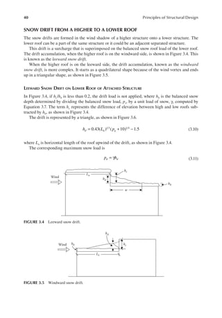 40 Principles of Structural Design
SNOW DRIFT FROM A HIGHER TO A LOWER ROOF
The snow drifts are formed in the wind shadow of a higher structure onto a lower structure. The
lower roof can be a part of the same structure or it could be an adjacent separated structure.
This drift is a surcharge that is superimposed on the balanced snow roof load of the lower roof.
The drift accumulation, when the higher roof is on the windward side, is shown in Figure 3.4. This
is known as the leeward snow drift.
When the higher roof is on the leeward side, the drift accumulation, known as the windward
snow drift, is more complex. It starts as a quadrilateral shape because of the wind vortex and ends
up in a triangular shape, as shown in Figure 3.5.
LEEWARD SNOW DRIFT ON LOWER ROOF OF ATTACHED STRUCTURE
In Figure 3.4, if hc/hb is less than 0.2, the drift load is not applied, where hb is the balanced snow
depth determined by dividing the balanced snow load, ps, by a unit load of snow, γ, computed by
Equation 3.7. The term hc represents the difference of elevation between high and low roofs sub-
tracted by hb, as shown in Figure 3.4.
The drift is represented by a triangle, as shown in Figure 3.6.
0.43( ) ( 10) 1.5
1 3 1 4
h L p
d u g
= + − (3.10)
where Lu is horizontal length of the roof upwind of the drift, as shown in Figure 3.4.
The corresponding maximum snow load is
p h
d d
= γ (3.11)
Wind
Lu
w
hd
hc
hb
FIGURE 3.4 Leeward snow drift.
LL
hc
hd
hb
Wind
FIGURE 3.5 Windward snow drift.
 