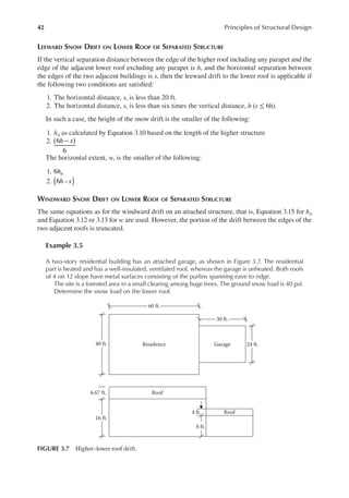 42 Principles of Structural Design
LEEWARD SNOW DRIFT ON LOWER ROOF OF SEPARATED STRUCTURE
If the vertical separation distance between the edge of the higher roof including any parapet and the
edge of the adjacent lower roof excluding any parapet is h, and the horizontal separation between
the edges of the two adjacent buildings is s, then the leeward drift to the lower roof is applicable if
the following two conditions are satisied:
1. The horizontal distance, s, is less than 20 ft.
2. The horizontal distance, s, is less than six times the vertical distance, h (s ≤ 6h).
In such a case, the height of the snow drift is the smaller of the following:
1. hd as calculated by Equation 3.10 based on the length of the higher structure
2. 6
6
h s)
( −
The horizontal extent, w, is the smaller of the following:
1. 6hd
2. h s
6 –
( )
WINDWARD SNOW DRIFT ON LOWER ROOF OF SEPARATED STRUCTURE
The same equations as for the windward drift on an attached structure, that is, Equation 3.15 for hd
and Equation 3.12 or 3.13 for w are used. However, the portion of the drift between the edges of the
two adjacent roofs is truncated.
Example 3.5
A two-story residential building has an attached garage, as shown in Figure 3.7. The residential
part is heated and has a well-insulated, ventilated roof, whereas the garage is unheated. Both roofs
of 4 on 12 slope have metal surfaces consisting of the purlins spanning eave to ridge.
The site is a forested area in a small clearing among huge trees. The ground snow load is 40 psf.
Determine the snow load on the lower roof.
30 ft.
60 ft.
Garage
Residence
40 ft.
Roof
Roof
16 ft.
6.67 ft.
4 ft.
8 ft.
24 ft.
FIGURE 3.7 Higher–lower roof drift.
 
