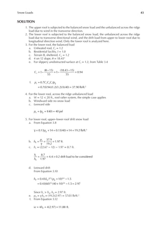 43
Snow Loads
SOLUTION
1. The upper roof is subjected to the balanced snow load and the unbalanced across the ridge
load due to wind in the transverse direction.
2. The lower roof is subjected to the balanced snow load, the unbalanced across the ridge
load due to transverse directional wind, and the drift load from upper to lower roof due to
longitudinal direction wind. Only the lower roof is analyzed here.
3. For the lower roof, the balanced load
a. Unheated roof, Ct = 1.2
b. Residential facility, I = 1.0
c. Terrain B, sheltered, Ce = 1.2
d. 4 on 12 slope, θ = 18.43°
e. For slippery unobstructed surface at Ct = 1.2, from Table 3.4
= −
θ −
= −
−
=
1
( 15)
55
1
(18.43 15)
55
0.94
Cs
f. =
= =
0.7
0.7(0.94)(1.2)(1.2)(1)(40) 37.90 lb/ft.2
p C C C Ip
s s e t g
4. For the lower roof, across the ridge unbalanced load
a. W = 12 < 20 ft., roof rafter system, the simple case applies
b. Windward side no snow load
c. Leeward side
= = =
1
(40) 40 psf
p Ip
u g
5. For lower roof, upper–lower roof drift snow load
a. From Equation 3.8
γ = + = + =
0.13 14 0.13(40) 14 19.2 lb/ft.3
pg
b. =
γ
= =
37.9
19.2
1.97 ft.
h
p
b
s
c. hc = (22.67 − 12) − 1.97 = 8.7 ft.
= = >
8.7
1.97
4.4 0.2 drift load to be considered
h
h
c
b
d. Leeward drift
From Equation 3.10
= + −
= + − =
0.43( ) ( 10) 1.5
0.43(60) (40 10) 1.5 2.97
1 3 1 4
1 3 1 4
h L p
d u g
Since hc > hd, hd = 2.97 ft.
e. pd = γhd = (19.2)(2.97) = 57.03 lb/ft.2
f. From Equation 3.12
= = =
4 4(2.97) 11.88 ft.
w hd
 