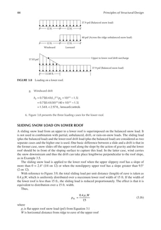 44 Principles of Structural Design
g. Windward drift
= + −
= + −
= <
0.75[0.43( ) ( 10) 1.5]
0.75[0.43(30) (40 10) 1.5]
1.54ft. 2.97ft., leewardcontrols
1 3 1 4
1 3 1 4
h L p
d L g
6. Figure 3.8 presents the three loading cases for the lower roof.
SLIDING SNOW LOAD ON LOWER ROOF
A sliding snow load from an upper to a lower roof is superimposed on the balanced snow load. It
is not used in combination with partial, unbalanced, drift, or rain-on-snow loads. The sliding load
(plus the balanced load) and the lower roof drift load (plus the balanced load) are considered as two
separate cases and the higher one is used. One basic difference between a slide and a drift is that in
the former case, snow slides off the upper roof along the slope by the action of gravity and the lower
roof should be in front of the sloping surface to capture this load. In the latter case, wind carries
the snow downstream and thus the drift can take place lengthwise perpendicular to the roof slope,
as in Example 3.5.
The sliding snow load is applied to the lower roof when the upper slippery roof has a slope of
more than θ = 2.4° (1/4 on 12) or when the nonslippery upper roof has a slope greater than 9.5°
(2 on 12).
With reference to Figure 3.9, the total sliding load per unit distance (length) of eave is taken as
0.4 pfW, which is uniformly distributed over a maximum lower roof width of 15 ft. If the width of
the lower roof is less than 15 ft., the sliding load is reduced proportionately. The effect is that it is
equivalent to distribution over a 15 ft. width.
Thus,
0.4
15
p
p W
SL
f
= (3.16)
where
pf is lat upper roof snow load (psf) from Equation 3.1
W is horizontal distance from ridge to eave of the upper roof
12 ft.
Windward Leeward
Upper to lower roof drift surcharge
12 ft.
11.88 ft.
57.03 psf
12 ft. 12 ft.
37.9 psf (Balanced snow load)
37.9 psf (Balanced snow load)
40 psf (Across the ridge unbalanced snow load)
FIGURE 3.8 Loading on a lower roof.
 