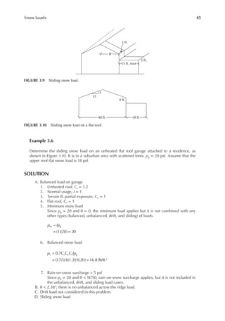 45
Snow Loads
Example 3.6
Determine the sliding snow load on an unheated lat roof garage attached to a residence, as
shown in Figure 3.10. It is in a suburban area with scattered trees. pg = 20 psf. Assume that the
upper roof lat snow load is 18 psf.
SOLUTION
A. Balanced load on garage
1. Unheated roof, Ct = 1.2
2. Normal usage, I = 1
3. Terrain B, partial exposure, Ce = 1
4. Flat roof, Cs = 1
5. Minimum snow load
Since pg = 20 and θ = 0, the minimum load applies but it is not combined with any
other types (balanced, unbalanced, drift, and sliding) of loads.
=
= =
(1)(20) 20
p Ip
m g
6. Balanced snow load
=
= =
0.7
0.7(1)(1)(1.2)(1)(20) 16.8 lb/ft.2
p C C C Ip
s s e t g
7. Rain-on-snow surcharge = 5 psf
Since pg = 20 and θ < W/50, rain-on-snow surcharge applies, but it is not included in
the unbalanced, drift, and sliding load cases.
B. θ < 2.38°; there is no unbalanced across the ridge load.
C. Drift load not considered in this problem.
D. Sliding snow load
15 ft. max
1 ft.
1 ft.
W
FIGURE 3.9 Sliding snow load.
12
3
4 ft.
40 ft. 18 ft.
FIGURE 3.10 Sliding snow load on a lat roof.
 