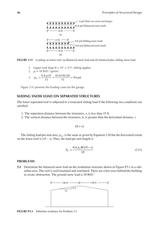 46 Principles of Structural Design
1. Upper roof slope θ = 14° > 9.5°, sliding applies
2. pf = 18 lb/ft.2 (given)
3. = = =
0.4
15
(0.4)(18)(20)
15
9.6 psf
p
p W
SL
f
Figure 3.11 presents the loading cases for the garage.
SLIDING SNOW LOAD ON SEPARATED STRUCTURES
The lower separated roof is subjected to a truncated sliding load if the following two conditions are
satisied:
1. The separation distance between the structures, s, is less than 15 ft.
2. The vertical distance between the structures, h, is greater than the horizontal distance, s
h s)
( >
The sliding load per unit area, pSL, is the same as given by Equation 3.16 but the horizontal extent
on the lower roof is (15 – s). Thus, the load per unit length is
0.4 (15 )
15
S
p W s
L
f
=
−
(3.17)
PROBLEMS
3.1 Determine the balanced snow load on the residential structure shown in Figure P3.1 in a sub-
urban area. The roof is well insulated and ventilated. There are a few trees behind the building
to create obstruction. The ground snow load is 20 lb/ft.2
18 ft.
(a)
16.8 psf (Balanced snow load)
5 psf (Rain-on-snow surcharge)
18 ft.
15 ft.
(b)
16.8 psf (Balanced snow load)
9.6 psf (Sliding snow load)
FIGURE 3.11 Loading on lower roof. (a) Balanced snow load and (b) balanced plus sliding snow load.
12
1/2
130 ft.
130 ft.
FIGURE P3.1 Suburban residence for Problem 3.1.
 