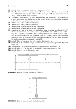 47
Snow Loads
3.2 Solve Problem 3.1 except that the eave-to-ridge distance is 30 ft.
3.3 Consider a heated warm roof structure in an urban area surrounded by obstructions from all
sides. The eave-to-ridge distance is 25 ft. and the roof height is 7 ft. The ground snow load is
30 psf. Determine the balanced snow load.
3.4 The roof of a high occupancy structure is insulated and well ventilated in a fully open coun-
tryside. The eave-to-ridge distance is 20 ft. and the roof height is 4 ft. The ground snow load
is 25 psf. Determine the balanced snow load.
3.5 Determine the unbalanced load for Problem 3.1.
3.6 Determine the unbalanced load for Problem 3.2.
3.7 Determine the unbalanced snow load for Problem 3.3.
3.8 Determine the unbalanced snow load for Problem 3.4.
3.9 Determine snow load on the lower roof of a building where the ground snow load is 30 lb/ft.2
The elevation difference between the roofs is 5 ft. The higher roof is 70 ft. wide and 100 ft.
long. It is a heated and unventilated ofice building. The lower roof is 60 ft. wide and 100 ft.
long. It is an unheated storage area. Both roofs have 5 on 12 slope of metallic surfaces without
any obstructions. The building is located in an open country with no obstructions. The build-
ing is laid out lengthwise, as shown in Figure P3.2.
3.10 Solve Problem 3.9 except that the roofs’ elevation difference is 3 ft.
3.11 Solve Problem 3.9 when the building is laid out side by side, as shown in Figure P3.3. The lowest
roof is lat.
3.12 Solve Problem 3.9. The two roofs are separated by a horizontal distance of 15 ft.
3.13 Solve Problem 3.11. The two roofs are separated by a horizontal distance of 10 ft.
3.14 Solve Problem 3.11 for the sliding snow load.
100 ft.
100 ft.
Roof
5
on
12
Roof
5
on
12
70 ft. 60 ft.
FIGURE P3.2 Different level roofs lengthwise for Problem 3.9.
100 ft.
60 ft.
70 ft.
Roof
5
on
12
FIGURE P3.3 Different level roofs side by side for Problem 3.11.
 