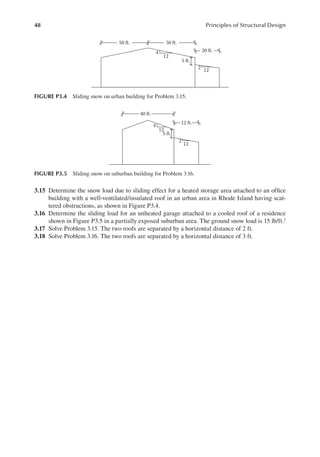 48 Principles of Structural Design
3.15 Determine the snow load due to sliding effect for a heated storage area attached to an ofice
building with a well-ventilated/insulated roof in an urban area in Rhode Island having scat-
tered obstructions, as shown in Figure P3.4.
3.16 Determine the sliding load for an unheated garage attached to a cooled roof of a residence
shown in Figure P3.5 in a partially exposed suburban area. The ground snow load is 15 lb/ft.2
3.17 Solve Problem 3.15. The two roofs are separated by a horizontal distance of 2 ft.
3.18 Solve Problem 3.16. The two roofs are separated by a horizontal distance of 3 ft.
12
12
2
5 ft.
4
50 ft.
20 ft.
50 ft.
FIGURE P3.4 Sliding snow on urban building for Problem 3.15.
12
12
2
5 ft.
4
40 ft.
12 ft.
FIGURE P3.5 Sliding snow on suburban building for Problem 3.16.
 