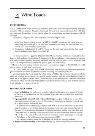 49
4 Wind Loads
INTRODUCTION
ASCE 7-10 has made major revisions to wind load provisions; from one single chapter (Chapter 6)
in ASCE 7-05, six chapters (Chapters 26 through 31) have been incorporated in ASCE 7-10. The
provisions and the data have been revised to relect the strength (load resistance factor design) level
of design.
Two separate categories have been identiied for wind load provisions:
1. Main wind force–resisting system (MWFRS): MWFRS represents the entire structure
comprising an assemblage of the structural elements constituting the structure that can
sustain wind from more than one surface.
2. Components and cladding (C and C): These are the individual elements that face wind
directly and pass on the loads to the MWFRS.
The broad distinction is apparent. The entire lateral force–resisting system as a unit that transfers
loads to the foundation belongs to the irst category. In the second category, the cladding comprises
wall and roof coverings like sheathing and inish material, curtain walls, exterior windows, and
doors. The components include fasteners, purlins, girts, and roof decking.
However, there are certain elements like trusses and studs that are part of the MWFRS but could
also be treated as individual components.
The C and C loads are higher than MWFRS loads since they are developed to represent the peak
gusts over small areas that result from localized funneling and turbulence of wind.
An interpretation has been made that while using MWFRS, the combined interactions of the
axial and bending stresses due to the vertical loading together with the lateral loading should be
used. But in the application of C and C, either the axial or the bending stress should be considered
individually. They are not combined together since the interaction of loads from multiple surfaces
is not intended to be used in C and C.
DEFINITION OF TERMS
1. Low-rise building: An enclosed or partially enclosed building that has a mean roof height
of less than or equal to 60 ft. and the mean roof height does not exceed the least horizontal
dimension.
2. Open, partially enclosed, and enclosed building: An open building has at least 80%
open area in each wall, that is, Ao/Ag ≥ 0.8, where Ao is total area of openings in a wall and
Ag is the total gross area of that wall.
A partially enclosed building complies with both of the two conditions: (1) the total
area of openings in a wall that receives the external positive pressure exceeds the sum of
the areas of openings in the balance of the building including roof by more than 10% and
(2) the total area of openings in a wall that receives the positive external pressure exceeds
4 ft.2 or 1% of the area of that wall, whichever is smaller, and the percentage of openings
in the balance of the building envelope does not exceed 20%.
An enclosed building is one that is not open and that is not partially enclosed.
3. Regular-shaped building: A building not having any unusual irregularity in spatial form.
 