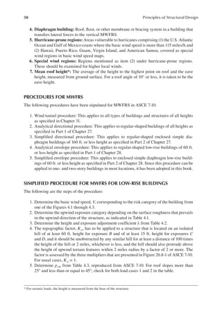 50 Principles of Structural Design
4. Diaphragm building: Roof, loor, or other membrane or bracing system in a building that
transfers lateral forces to the vertical MWFRS.
5. Hurricane-prone regions: Areas vulnerable to hurricanes comprising (1) the U.S. Atlantic
Ocean and Gulf of Mexico coasts where the basic wind speed is more than 115 miles/h and
(2) Hawaii, Puerto Rico, Guam, Virgin Island, and American Samoa, covered as special
wind regions in basic wind speed maps.
6. Special wind regions: Regions mentioned as item (2) under hurricane-prone regions.
These should be examined for higher local winds.
7. Mean roof height*: The average of the height to the highest point on roof and the eave
height, measured from ground surface. For a roof angle of 10° or less, it is taken to be the
eave height.
PROCEDURES FOR MWFRS
The following procedures have been stipulated for MWFRS in ASCE 7-10:
1. Wind tunnel procedure: This applies to all types of buildings and structures of all heights
as speciied in Chapter 31.
2. Analytical directional procedure: This applies to regular-shaped buildings of all heights as
speciied in Part 1 of Chapter 27.
3. Simpliied directional procedure: This applies to regular-shaped enclosed simple dia-
phragm buildings of 160 ft. or less height as speciied in Part 2 of Chapter 27.
4. Analytical envelope procedure: This applies to regular-shaped low-rise buildings of 60 ft.
or less height as speciied in Part 1 of Chapter 28.
5. Simpliied envelope procedure: This applies to enclosed simple diaphragm low-rise build-
ings of 60 ft. or less height as speciied in Part 2 of Chapter 28. Since this procedure can be
applied to one- and two-story buildings in most locations, it has been adopted in this book.
SIMPLIFIED PROCEDURE FOR MWFRS FOR LOW-RISE BUILDINGS
The following are the steps of the procedure:
1. Determine the basic wind speed, V, corresponding to the risk category of the building from
one of the Figures 4.1 through 4.3.
2. Determine the upwind exposure category depending on the surface roughness that prevails
in the upwind direction of the structure, as indicated in Table 4.1.
3. Determine the height and exposure adjustment coeficient λ from Table 4.2.
4. The topographic factor, Kzt, has to be applied to a structure that is located on an isolated
hill of at least 60 ft. height for exposure B and of at least 15 ft. height for exposures C
and D, and it should be unobstructed by any similar hill for at least a distance of 100 times
the height of the hill or 2 miles, whichever is less, and the hill should also protrude above
the height of upwind terrain features within 2 miles radius by a factor of 2 or more. The
factor is assessed by the three multipliers that are presented in Figure 26.8-1 of ASCE 7-10.
For usual cases, Kzt = 1.
5. Determine ps30 from Table 4.3, reproduced from ASCE 7-10. For roof slopes more than
25° and less than or equal to 45°; check for both load cases 1 and 2 in the table.
* For seismic loads, the height is measured from the base of the structure.
 
