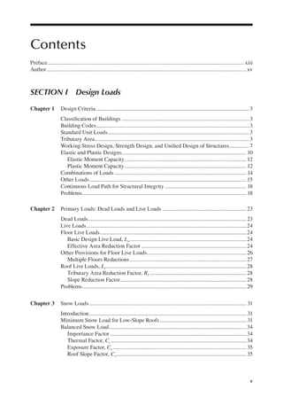 v
Contents
Preface............................................................................................................................................ xiii
Author ..............................................................................................................................................xv
Section i Design Loads
Chapter 1 Design Criteria .............................................................................................................3
Classiication of Buildings ...........................................................................................3
Building Codes.............................................................................................................3
Standard Unit Loads.....................................................................................................3
Tributary Area..............................................................................................................3
Working Stress Design, Strength Design, and Uniied Design of Structures..............7
Elastic and Plastic Designs.........................................................................................10
Elastic Moment Capacity.......................................................................................12
Plastic Moment Capacity.......................................................................................12
Combinations of Loads .............................................................................................. 14
Other Loads................................................................................................................15
Continuous Load Path for Structural Integrity .......................................................... 18
Problems..................................................................................................................... 18
Chapter 2 Primary Loads: Dead Loads and Live Loads ............................................................23
Dead Loads.................................................................................................................23
Live Loads..................................................................................................................24
Floor Live Loads ........................................................................................................24
Basic Design Live Load, Lo...................................................................................24
Effective Area Reduction Factor ...........................................................................24
Other Provisions for Floor Live Loads.......................................................................26
Multiple Floors Reductions ...................................................................................27
Roof Live Loads, Lr....................................................................................................28
Tributary Area Reduction Factor, R1 .....................................................................28
Slope Reduction Factor..........................................................................................28
Problems.....................................................................................................................29
Chapter 3 Snow Loads ................................................................................................................ 31
Introduction................................................................................................................ 31
Minimum Snow Load for Low-Slope Roofs.............................................................. 31
Balanced Snow Load..................................................................................................34
Importance Factor .................................................................................................34
Thermal Factor, Ct.................................................................................................34
Exposure Factor, Ce ...............................................................................................35
Roof Slope Factor, Cs.............................................................................................35
 