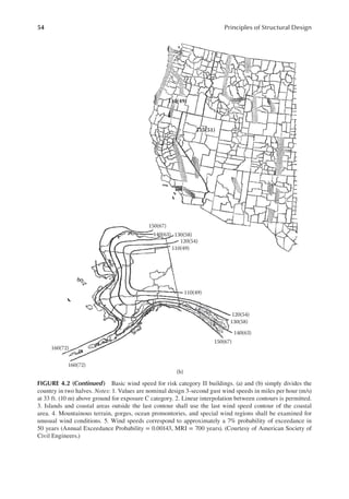 54 Principles of Structural Design
110(49)
115(51)
150(67)
140(63) 130(58)
120(54)
110(49)
110(49)
120(54)
130(58)
140(63)
150(67)
160(72)
160(72)
(b)
FIGURE 4.2 (continued) Basic wind speed for risk category II buildings. (a) and (b) simply divides the
country in two halves. Notes: 1. Values are nominal design 3-second gust wind speeds in miles per hour (m/s)
at 33 ft. (10 m) above ground for exposure C category. 2. Linear interpolation between contours is permitted.
3. Islands and coastal areas outside the last contour shall use the last wind speed contour of the coastal
area. 4. Mountainous terrain, gorges, ocean promontories, and special wind regions shall be examined for
unusual wind conditions. 5. Wind speeds correspond to approximately a 7% probability of exceedance in
50 years (Annual Exceedance Probability = 0.00143, MRI = 700 years). (Courtesy of American Society of
Civil Engineers.)
 