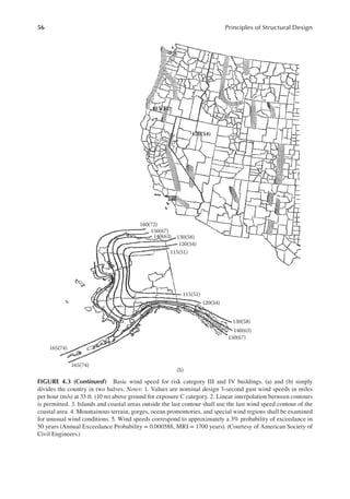 56 Principles of Structural Design
115(52)
120(54)
160(72)
150(67)
140(63) 130(58)
120(54)
115(51)
115(51)
120(54)
130(58)
140(63)
150(67)
165(74)
165(74)
(b)
FIGURE 4.3 (continued) Basic wind speed for risk category III and IV buildings. (a) and (b) simply
divides the country in two halves. Notes: 1. Values are nominal design 3-second gust wind speeds in miles
per hour (m/s) at 33 ft. (10 m) above ground for exposure C category. 2. Linear interpolation between contours
is permitted. 3. Islands and coastal areas outside the last contour shall use the last wind speed contour of the
coastal area. 4. Mountainous terrain, gorges, ocean promontories, and special wind regions shall be examined
for unusual wind conditions. 5. Wind speeds correspond to approximately a 3% probability of exceedance in
50 years (Annual Exceedance Probability = 0.000588, MRI = 1700 years). (Courtesy of American Society of
Civil Engineers.)
 