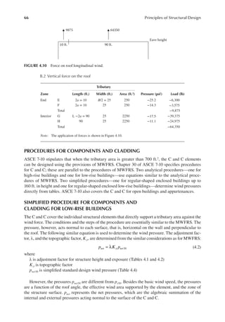 66 Principles of Structural Design
B.2 Vertical force on the roof
PROCEDURES FOR COMPONENTS AND CLADDING
ASCE 7-10 stipulates that when the tributary area is greater than 700 ft.2, the C and C elements
can be designed using the provisions of MWFRS. Chapter 30 of ASCE 7-10 speciies procedures
for C and C; these are parallel to the procedures of MWFRS. Two analytical procedures—one for
high-rise buildings and one for low-rise buildings—use equations similar to the analytical proce-
dures of MWFRS. Two simpliied procedures—one for regular-shaped enclosed buildings up to
160 ft. in height and one for regular-shaped enclosed low-rise buildings—determine wind pressures
directly from tables. ASCE 7-10 also covers the C and C for open buildings and appurtenances.
SIMPLIFIED PROCEDURE FOR COMPONENTS AND
CLADDING FOR LOW-RISE BUILDINGS
The C and C cover the individual structural elements that directly support a tributary area against the
wind force. The conditions and the steps of the procedure are essentially similar to the MWFRS. The
pressure, however, acts normal to each surface, that is, horizontal on the wall and perpendicular to
the roof. The following similar equation is used to determine the wind pressure. The adjustment fac-
tor, λ, and the topographic factor, Kzt, are determined from the similar considerations as for MWFRS:
p K p
net zt net30
= λ (4.2)
where
λ is adjustment factor for structure height and exposure (Tables 4.1 and 4.2)
Kzt is topographic factor
pnet30 is simpliied standard design wind pressure (Table 4.4)
However, the pressures pnet30 are different from ps30. Besides the basic wind speed, the pressures
are a function of the roof angle, the effective wind area supported by the element, and the zone of
the structure surface. pnet represents the net pressures, which are the algebraic summation of the
internal and external pressures acting normal to the surface of the C and C.
Eave height
90 ft.
10 ft.
9875 64350
FIGURE 4.10 Force on roof:longitudinal wind.
Zone
Tributary
Pressure (psf) Load (lb)
Length (ft.) Width (ft.) Area (ft.2)
End E 2a = 10 B/2 = 25 250 −25.2 −6,300
F 2a = 10 25 250 −14.3 −3,575
Total −9,875
Interior G L −2a = 90 25 2250 −17.5 −39,375
H 90 25 2250 −11.1 −24,975
Total −64,350
Note: The application of forces is shown in Figure 4.10.
 