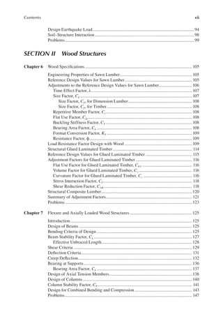 vii
Contents
Design Earthquake Load............................................................................................94
Soil–Structure Interaction..........................................................................................98
Problems.....................................................................................................................99
Section ii Wood Structures
Chapter 6 Wood Speciications................................................................................................. 105
Engineering Properties of Sawn Lumber................................................................. 105
Reference Design Values for Sawn Lumber............................................................. 105
Adjustments to the Reference Design Values for Sawn Lumber..............................106
Time Effect Factor, λ...........................................................................................107
Size Factor, CF .....................................................................................................107
Size Factor, CF, for Dimension Lumber..........................................................108
Size Factor, CF, for Timber.............................................................................108
Repetitive Member Factor, Cr..............................................................................108
Flat Use Factor, Cfu ..............................................................................................108
Buckling Stiffness Factor, CT ..............................................................................108
Bearing Area Factor, Cb ......................................................................................108
Format Conversion Factor, KF .............................................................................109
Resistance Factor, ϕ.............................................................................................109
Load Resistance Factor Design with Wood .............................................................109
Structural Glued Laminated Timber........................................................................ 114
Reference Design Values for Glued Laminated Timber .......................................... 115
Adjustment Factors for Glued Laminated Timber ................................................... 116
Flat Use Factor for Glued Laminated Timber, CFU ............................................. 116
Volume Factor for Glued Laminated Timber, Cv ................................................ 116
Curvature Factor for Glued Laminated Timber, Cc ............................................ 116
Stress Interaction Factor, CI................................................................................. 118
Shear Reduction Factor, CVR................................................................................ 118
Structural Composite Lumber..................................................................................120
Summary of Adjustment Factors.............................................................................. 121
Problems...................................................................................................................123
Chapter 7 Flexure and Axially Loaded Wood Structures ........................................................125
Introduction..............................................................................................................125
Design of Beams ......................................................................................................125
Bending Criteria of Design ......................................................................................125
Beam Stability Factor, CL.........................................................................................127
Effective Unbraced Length..................................................................................128
Shear Criteria ...........................................................................................................129
Delection Criteria.................................................................................................... 131
Creep Delection....................................................................................................... 132
Bearing at Supports..................................................................................................136
Bearing Area Factor, Cb ...................................................................................... 137
Design of Axial Tension Members...........................................................................138
Design of Columns................................................................................................... 140
Column Stability Factor, CP ..................................................................................... 141
Design for Combined Bending and Compression.................................................... 143
Problems................................................................................................................... 147
 