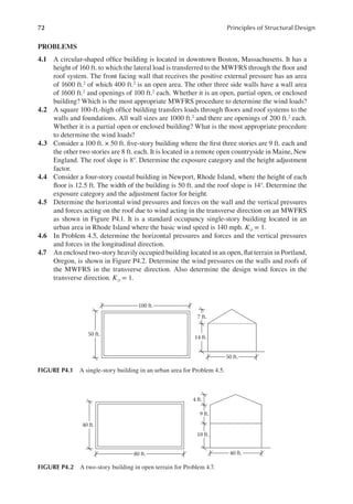 72 Principles of Structural Design
PROBLEMS
4.1 A circular-shaped ofice building is located in downtown Boston, Massachusetts. It has a
height of 160 ft. to which the lateral load is transferred to the MWFRS through the loor and
roof system. The front facing wall that receives the positive external pressure has an area
of 1600 ft.2 of which 400 ft.2 is an open area. The other three side walls have a wall area
of 1600 ft.2 and openings of 100 ft.2 each. Whether it is an open, partial open, or enclosed
building? Which is the most appropriate MWFRS procedure to determine the wind loads?
4.2 A square 100-ft.-high ofice building transfers loads through loors and roof systems to the
walls and foundations. All wall sizes are 1000 ft.2 and there are openings of 200 ft.2 each.
Whether it is a partial open or enclosed building? What is the most appropriate procedure
to determine the wind loads?
4.3 Consider a 100 ft. × 50 ft. ive-story building where the irst three stories are 9 ft. each and
the other two stories are 8 ft. each. It is located in a remote open countryside in Maine, New
England. The roof slope is 8°. Determine the exposure category and the height adjustment
factor.
4.4 Consider a four-story coastal building in Newport, Rhode Island, where the height of each
loor is 12.5 ft. The width of the building is 50 ft. and the roof slope is 14°. Determine the
exposure category and the adjustment factor for height.
4.5 Determine the horizontal wind pressures and forces on the wall and the vertical pressures
and forces acting on the roof due to wind acting in the transverse direction on an MWFRS
as shown in Figure P4.1. It is a standard occupancy single-story building located in an
urban area in Rhode Island where the basic wind speed is 140 mph. Kzt = 1.
4.6 In Problem 4.5, determine the horizontal pressures and forces and the vertical pressures
and forces in the longitudinal direction.
4.7 An enclosed two-story heavily occupied building located in an open, lat terrain in Portland,
Oregon, is shown in Figure P4.2. Determine the wind pressures on the walls and roofs of
the MWFRS in the transverse direction. Also determine the design wind forces in the
transverse direction. Kzt = 1.
100 ft.
50 ft.
50 ft.
14 ft.
7 ft.
FIGURE P4.1 A single-story building in an urban area for Problem 4.5.
80 ft. 40 ft.
40 ft.
10 ft.
9 ft.
4 ft.
FIGURE P4.2 A two-story building in open terrain for Problem 4.7.
 
