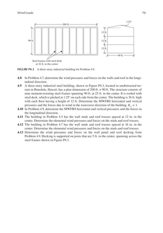 73
Wind Loads
4.8 In Problem 4.7, determine the wind pressures and forces on the walls and roof in the longi-
tudinal direction.
4.9 A three-story industrial steel building, shown in Figure P4.3, located in unobstructed ter-
rain in Honolulu, Hawaii, has a plan dimension of 200 ft. × 90 ft. The structure consists of
nine moment-resisting steel frames spanning 90 ft. at 25 ft. in the center. It is roofed with
steel deck, which is pitched at 1.25° on each side from the center. The building is 36 ft. high
with each loor having a height of 12 ft. Determine the MWFRS horizontal and vertical
pressures and the forces due to wind in the transverse direction of the building. Kzt = 1.
4.10 In Problem 4.9, determine the MWFRS horizontal and vertical pressures and the forces in
the longitudinal direction.
4.11 The building in Problem 4.5 has the wall studs and roof trusses spaced at 12 in. in the
center. Determine the elemental wind pressures and forces on the studs and roof trusses.
4.12 The building in Problem 4.7 has the wall studs and roof trusses spaced at 16 in. in the
center. Determine the elemental wind pressures and forces on the studs and roof trusses.
4.13 Determine the wind pressures and forces on the wall panel and roof decking from
Problem 4.9. Decking is supported on joists that are 5 ft. in the center, spanning across the
steel frames shown in Figure P4.3.
200 ft.
90 ft.
Steel frames with steel desk
at 25 ft. in the center
90 ft.
12 ft.
12 ft.
1.25°
12 ft.
FIGURE P4.3 A three-story industrial building for Problem 4.9.
 
