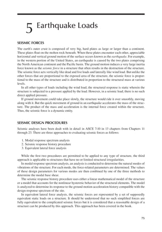 75
5 Earthquake Loads
SEISMIC FORCES
The earth’s outer crust is composed of very big, hard plates as large or larger than a continent.
These plates loat on the molten rock beneath. When these plates encounter each other, appreciable
horizontal and vertical ground motion of the surface occurs known as the earthquake. For example,
in the western portion of the United States, an earthquake is caused by the two plates comprising
the North American continent and the Paciic basin. The ground motion induces a very large inertia
force known as the seismic force in a structure that often results in the destruction of the structure.
The seismic force acts vertically like dead and live loads and laterally like wind load. But unlike the
other forces that are proportional to the exposed area of the structure, the seismic force is propor-
tional to the mass of the structure and is distributed in proportion to the structural mass at various
levels.
In all other types of loads including the wind load, the structural response is static wherein the
structure is subjected to a pressure applied by the load. However, in a seismic load, there is no such
direct applied pressure.
If ground movement could take place slowly, the structure would ride it over smoothly, moving
along with it. But the quick movement of ground in an earthquake accelerates the mass of the struc-
ture. The product of the mass and acceleration is the internal force created within the structure.
Thus, the seismic force is a dynamic entity.
SEISMIC DESIGN PROCEDURES
Seismic analyses have been dealt with in detail in ASCE 7-10 in 13 chapters from Chapters 11
through 23. There are three approaches to evaluating seismic forces as follows:
1. Modal response spectrum analysis
2. Seismic response history procedure
3. Equivalent lateral force analysis
While the irst two procedures are permitted to be applied to any type of structure, the third
approach is applicable to structures that have no or limited structural irregularities.
In modal response spectrum analysis, an analysis is conducted to determine the natural modes of
vibrations of the structure. For each mode, the force-related parameters are determined. The values
of these design parameters for various modes are then combined by one of the three methods to
determine the modal base shear.
The seismic response history procedure uses either a linear mathematical model of the structure
or a model that accounts for the nonlinear hysteretic behavior of the structural elements. The model
is analyzed to determine its response to the ground motion acceleration history compatible with the
design response spectrum of the site.
In equivalent lateral force analysis, the seismic forces are represented by a set of supposedly
equivalent static loads on a structure. It should be understood that no such simpliied forces are
fully equivalent to the complicated seismic forces but it is considered that a reasonable design of a
structure can be produced by this approach. This approach has been covered in the book.
 
