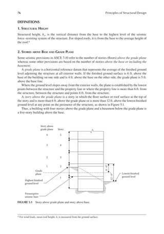 76 Principles of Structural Design
DEFINITIONS
1. STRUCTURAL HEIGHT
Structural height, hn, is the vertical distance from the base to the highest level of the seismic
force–resisting system of the structure. For sloped roofs, it is from the base to the average height of
the roof.*
2. STORIES ABOVE BASE AND GRADE PLANE
Some seismic provisions in ASCE 7-10 refer to the number of stories (loors) above the grade plane
whereas some other provisions are based on the number of stories above the base or including the
basement.
A grade plane is a horizontal reference datum that represents the average of the inished ground
level adjoining the structure at all exterior walls. If the inished ground surface is 6 ft. above the
base of the building on one side and is 4 ft. above the base on the other side, the grade plane is 5 ft.
above the base line.
Where the ground level slopes away from the exterior walls, the plane is established by the lowest
points between the structure and the property line or where the property line is more than 6 ft. from
the structure, between the structure and points 6 ft. from the structure.
A story above the grade plane is a story in which the loor surface or roof surface at the top of
the story and is more than 6 ft. above the grade plane or is more than 12 ft. above the lowest inished
ground level at any point on the perimeter of the structure, as shown in Figure 5.1.
Thus, a building with four stories above the grade plane and a basement below the grade plane is
a ive-story building above the base.
* For wind loads, mean roof height, h, is measured from the ground surface.
Story above
grade plane Story
4 5
3 4
2 3
1 2
1
Grade
plane
Highest finished
ground level
Lowest finished
ground level
12′–0″
6′–0″
Presumptive
seismic base
FIGURE 5.1 Story above grade plane and story above base.
 