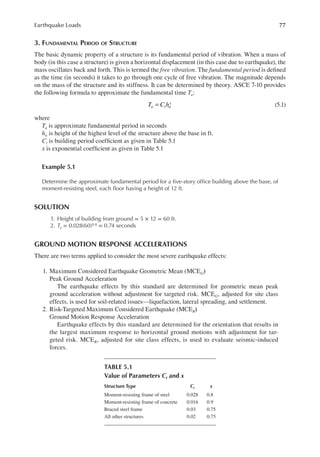 77
Earthquake Loads
3. FUNDAMENTAL PERIOD OF STRUCTURE
The basic dynamic property of a structure is its fundamental period of vibration. When a mass of
body (in this case a structure) is given a horizontal displacement (in this case due to earthquake), the
mass oscillates back and forth. This is termed the free vibration. The fundamental period is deined
as the time (in seconds) it takes to go through one cycle of free vibration. The magnitude depends
on the mass of the structure and its stiffness. It can be determined by theory. ASCE 7-10 provides
the following formula to approximate the fundamental time Ta:
T C h
a t n
x
= (5.1)
where
Ta is approximate fundamental period in seconds
hn is height of the highest level of the structure above the base in ft.
Ct is building period coeficient as given in Table 5.1
x is exponential coeficient as given in Table 5.1
Example 5.1
Determine the approximate fundamental period for a ive-story ofice building above the base, of
moment-resisting steel, each loor having a height of 12 ft.
SOLUTION
1. Height of building from ground = 5 × 12 = 60 ft.
2. Ta = 0.028(60)0.8 = 0.74 seconds
GROUND MOTION RESPONSE ACCELERATIONS
There are two terms applied to consider the most severe earthquake effects:
1. Maximum Considered Earthquake Geometric Mean (MCEG)
Peak Ground Acceleration
The earthquake effects by this standard are determined for geometric mean peak
ground acceleration without adjustment for targeted risk. MCEG, adjusted for site class
effects, is used for soil-related issues—liquefaction, lateral spreading, and settlement.
2. Risk-Targeted Maximum Considered Earthquake (MCER)
Ground Motion Response Acceleration
Earthquake effects by this standard are determined for the orientation that results in
the largest maximum response to horizontal ground motions with adjustment for tar-
geted risk. MCER, adjusted for site class effects, is used to evaluate seismic-induced
forces.
TABLE 5.1
Value of Parameters ct and x
Structure Type ct x
Moment-resisting frame of steel 0.028 0.8
Moment-resisting frame of concrete 0.016 0.9
Braced steel frame 0.03 0.75
All other structures 0.02 0.75
 