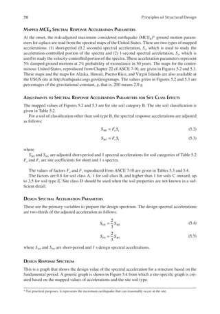 78 Principles of Structural Design
MAPPED MCER SPECTRAL RESPONSE ACCELERATION PARAMETERS
At the onset, the risk-adjusted maximum considered earthquake (MCER)* ground motion param-
eters for a place are read from the spectral maps of the United States. There are two types of mapped
accelerations: (1) short-period (0.2 seconds) spectral acceleration, Ss, which is used to study the
acceleration-controlled portion of the spectra and (2) 1-second spectral acceleration, S1, which is
used to study the velocity-controlled portion of the spectra. These acceleration parameters represent
5% damped ground motions at 2% probability of exceedance in 50 years. The maps for the conter-
minous United States, reproduced from Chapter 22 of ASCE 7-10, are given in Figures 5.2 and 5.3.
These maps and the maps for Alaska, Hawaii, Puerto Rico, and Virgin Islands are also available at
the USGS site at http://eathquake.usgs.gov/designmaps. The values given in Figures 5.2 and 5.3 are
percentages of the gravitational constant, g, that is, 200 means 2.0 g.
ADJUSTMENTS TO SPECTRAL RESPONSE ACCELERATION PARAMETERS FOR SITE CLASS EFFECTS
The mapped values of Figures 5.2 and 5.3 are for site soil category B. The site soil classiication is
given in Table 5.2.
For a soil of classiication other than soil type B, the spectral response accelerations are adjusted
as follows:
S F S
MS a s
= (5.2)
1 1
S F S
M v
= (5.3)
where
SMS and SM1 are adjusted short-period and 1 spectral accelerations for soil categories of Table 5.2
Fa and Fv are site coeficients for short and 1 s spectra.
The values of factors Fa and Fv reproduced from ASCE 7-10 are given in Tables 5.3 and 5.4.
The factors are 0.8 for soil class A, 1 for soil class B, and higher than 1 for soils C onward, up
to 3.5 for soil type E. Site class D should be used when the soil properties are not known in a suf-
icient detail.
DESIGN SPECTRAL ACCELERATION PARAMETERS
These are the primary variables to prepare the design spectrum. The design spectral accelerations
are two-thirds of the adjusted acceleration as follows:
2
3
S S
DS MS
= (5.4)
2
3
1 1
S S
D M
= (5.5)
where SDS and SD1 are short-period and 1 s design spectral accelerations.
DESIGN RESPONSE SPECTRUM
This is a graph that shows the design value of the spectral acceleration for a structure based on the
fundamental period. A generic graph is shown in Figure 5.4 from which a site-speciic graph is cre-
ated based on the mapped values of accelerations and the site soil type.
* For practical purposes, it represents the maximum earthquake that can reasonably occur at the site.
 