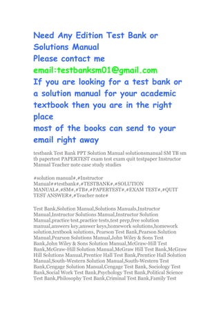 Need Any Edition Test Bank or
Solutions Manual
Please contact me
email:testbanksm01@gmail.com
If you are looking for a test bank or
a solution manual for your academic
textbook then you are in the right
place
most of the books can send to your
email right away
testbank Test Bank PPT Solution Manual solutionsmanual SM TB sm
tb papertest PAPERTEST exam test exam quit testpaper Instructor
Manual Teacher note case study studies
#solution manual#,#Instructor
Manual##testbank#,#TESTBANK#,#SOLUTION
MANUAL#,#SM#,#TB#,#PAPERTEST#,#EXAM TEST#,#QUIT
TEST ANSWER#,#Teacher note#
Test Bank,Solution Manual,Solutions Manuals,Instructor
Manual,Instructor Solutions Manual,Instructor Solution
Manual,practice test,practice tests,test prep,free solution
manual,answers key,answer keys,homework solutions,homework
solution,textbook solutions, Pearson Test Bank,Pearson Solution
Manual,Pearson Solutions Manual,John Wiley & Sons Test
Bank,John Wiley & Sons Solution Manual,McGraw-Hill Test
Bank,McGraw-Hill Solution Manual,McGraw Hill Test Bank,McGraw
Hill Solutions Manual,Prentice Hall Test Bank,Prentice Hall Solution
Manual,South-Western Solution Manual,South-Western Test
Bank,Cengage Solution Manual,Cengage Test Bank, Sociology Test
Bank,Social Work Test Bank,Psychology Test Bank,Political Science
Test Bank,Philosophy Test Bank,Criminal Test Bank,Family Test
 