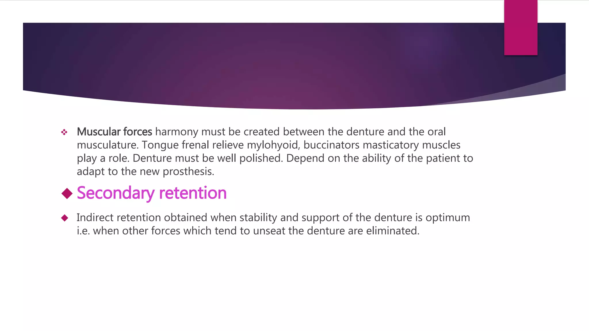  Muscular forces harmony must be created between the denture and the oral 
musculature. Tongue frenal relieve mylohyoid, buccinators masticatory muscles 
play a role. Denture must be well polished. Depend on the ability of the patient to 
adapt to the new prosthesis. 
 Secondary retention 
 Indirect retention obtained when stability and support of the denture is optimum 
i.e. when other forces which tend to unseat the denture are eliminated. 
 