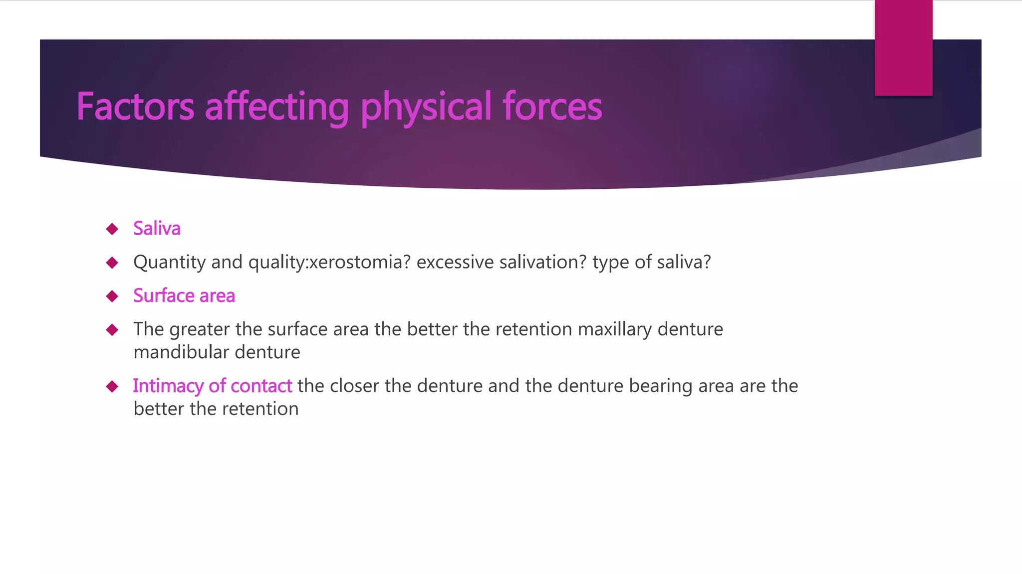 Factors affecting physical forces 
 Saliva 
 Quantity and quality:xerostomia? excessive salivation? type of saliva? 
 Surface area 
 The greater the surface area the better the retention maxillary denture 
mandibular denture 
 Intimacy of contact the closer the denture and the denture bearing area are the 
better the retention 
 