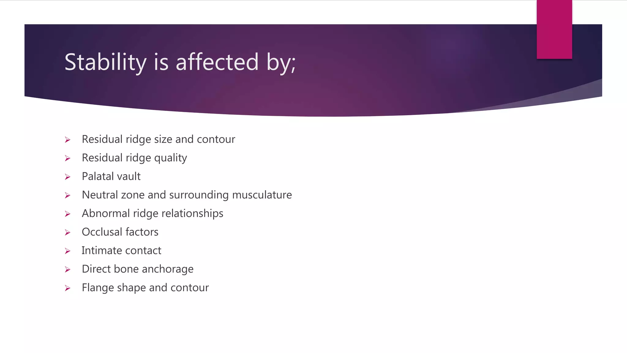 Stability is affected by; 
 Residual ridge size and contour 
 Residual ridge quality 
 Palatal vault 
 Neutral zone and surrounding musculature 
 Abnormal ridge relationships 
 Occlusal factors 
 Intimate contact 
 Direct bone anchorage 
 Flange shape and contour 
 