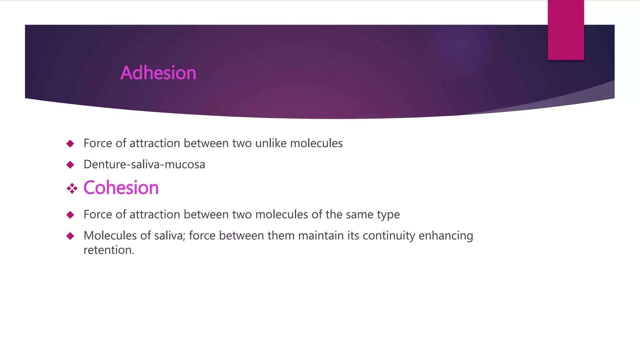 Adhesion 
 Force of attraction between two unlike molecules 
 Denture-saliva-mucosa 
 Cohesion 
 Force of attraction between two molecules of the same type 
 Molecules of saliva; force between them maintain its continuity enhancing 
retention. 
 