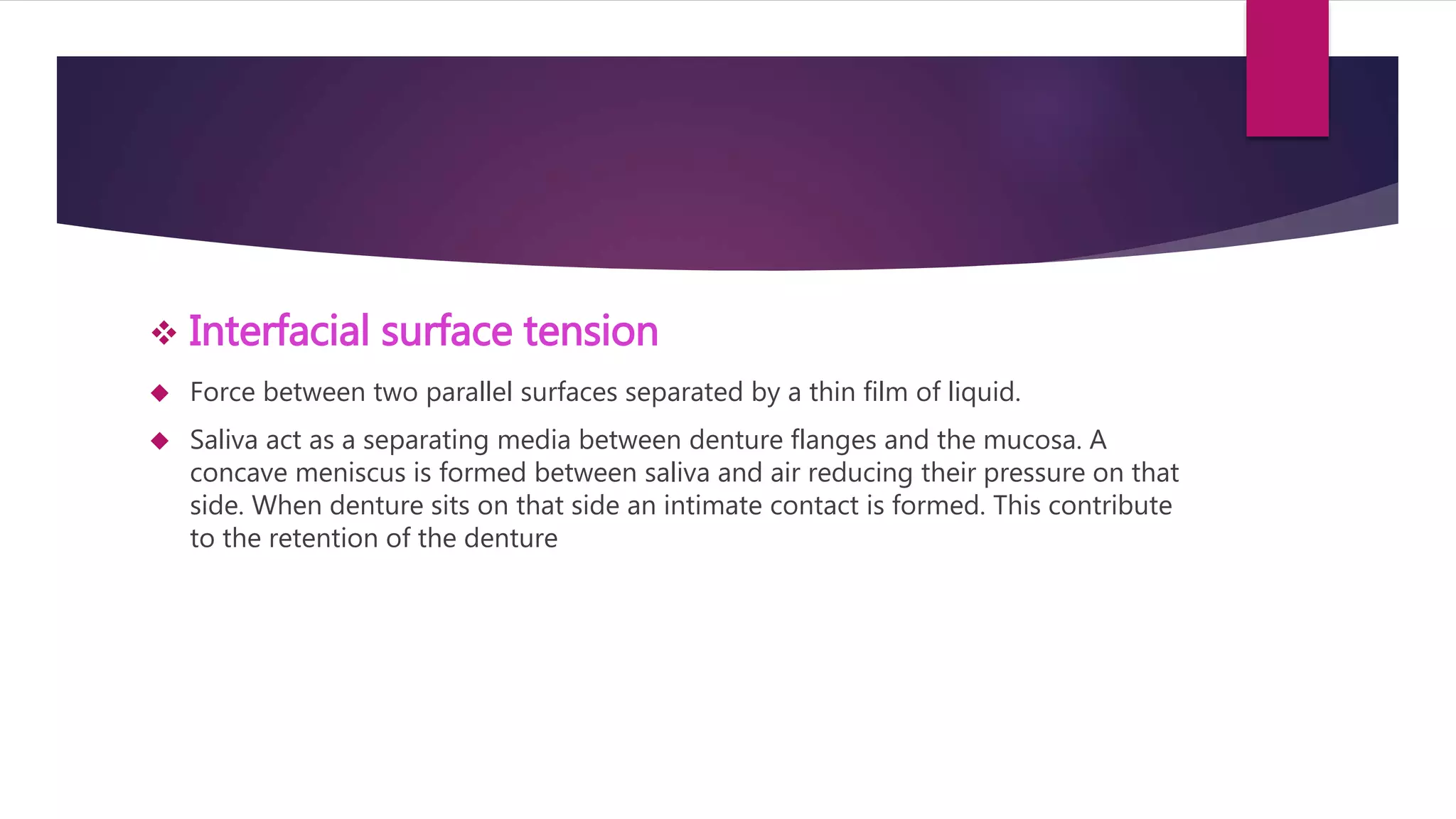  Interfacial surface tension 
 Force between two parallel surfaces separated by a thin film of liquid. 
 Saliva act as a separating media between denture flanges and the mucosa. A 
concave meniscus is formed between saliva and air reducing their pressure on that 
side. When denture sits on that side an intimate contact is formed. This contribute 
to the retention of the denture 
 