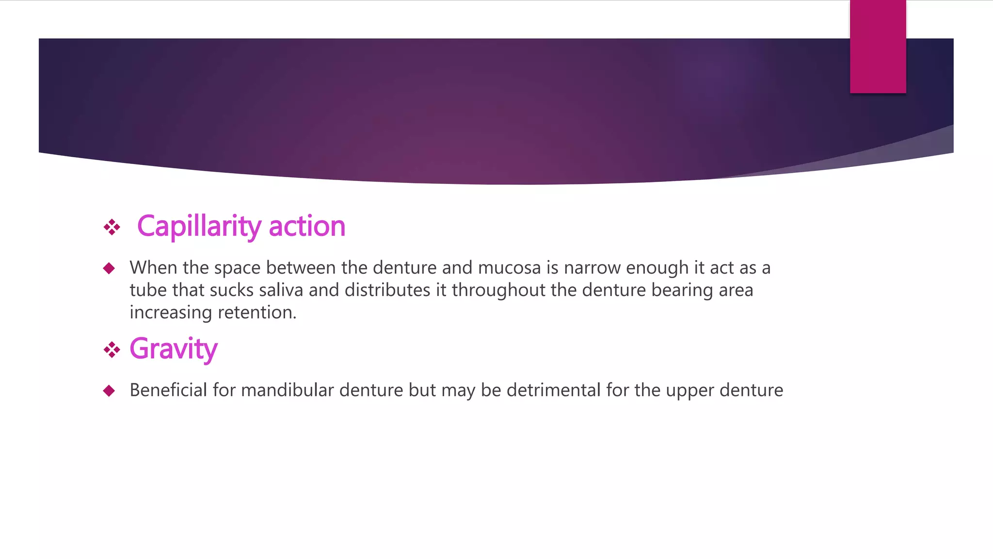  Capillarity action 
 When the space between the denture and mucosa is narrow enough it act as a 
tube that sucks saliva and distributes it throughout the denture bearing area 
increasing retention. 
 Gravity 
 Beneficial for mandibular denture but may be detrimental for the upper denture 
 