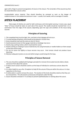 LOMANGCOLOB, Raisah C.
again with a finger to prevent strangulation of viscera in the closure. The remainder of the wound may then
be closed.Retention sutures utilize
nonabsorbable suture material. They should therefore be removed as soon as the danger of
suddenincreases in intra-abdominal pressure is over— usually 2 to 6 weeks, with an average of 3 weeks.
STITCH PLACEMENT
Many types of stitches are used for both continuous and interrupted suturing. In every case, equal
"bites" of tissue should be taken on each side of the wound. The needle should be inserted from 1 to 3
centimeters from the edge of the wound, depending upon the type and condition of the tissue being
sutured.
Principles of Suturing
1. The completed knot must be tight, firm, and tied so that slippage will not occur.
2. To avoid wicking of bacteria, knot should not be placed in incision lines.
3. Knots should be small and the ends cut short (2-3mm).
4. Avoid excessive tension to finer gauge materials as breakage may occur.
5. Avoid using a jerking motion, which may break the suture.
6. Avoid crushing or crimping of suture materials by not using hemostats or needle holders on them except
on the free end for tying.
7. Do not tie suture too tightly as tissue necrosis may occur. Knot tension should not produce tissue
blanching.
8. Maintain adequate traction on one end while trying to avoid losing the first loop.
Principles of Suture Removal
1. The area should be swabbed with hydrogen peroxide for removal of encrusted necrotic debris, blood,
and serum from about the sutures.
2. A sharp suture scissors should be used to cut the loops of individual or continuous sutures about the
teeth.
3. It is often helpful to use a No. 23 explorer to help lift the sutures if they are within the sulcus or in close
opposition to the tissue.
4. A cotton pliers is used to remove the suture. The location of the knots should be noted so that they can
be removed first. This will prevent unnecessary entrapment under the flap.
5. Suture should be removed in 7 to 10 days to prevent epithelialization or wicking about the suture.
 