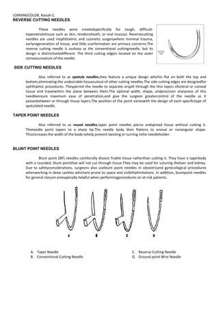 LOMANGCOLOB, Raisah C.
REVERSE CUTTING NEEDLES
These needles were createdspecifically for tough, difficult-
topenetratetissue such as skin, tendonsheath, or oral mucosa. Reversecutting
needles are used inophthalmic and cosmetic surgerywhere minimal trauma,
earlyregeneration of tissue, and little scarformation are primary concerns.The
reverse cutting needle is assharp as the conventional cuttingneedle, but its
design is distinctivelydifferent. The third cutting edgeis located on the outer
convexcurvature of the needle.
SIDE CUTTING NEEDLES
Also referred to as spatula needles,they feature a unique design whichis flat on both the top and
bottom,eliminating the undesirable tissuecutout of other cutting needles.The side-cutting edges are designedfor
ophthalmic procedures. Theypermit the needle to separate orsplit through the thin layers ofscleral or comeal
tissue and travelwithin the plane between them.The optimal width, shape, andprecision sharpness of this
needleensure maximum ease of penetration,and give the surgeon greatercontrol of the needle as it
passesbetween or through tissue layers.The position of the point varieswith the design of each specifictype of
spatulated needle.
TAPER POINT NEEDLES
Also referred to as round needles,taper point needles pierce andspread tissue without cutting it.
Theneedle point tapers to a sharp tip.The needle body then flattens to anoval or rectangular shape.
Thisincreases the width of the body tohelp prevent twisting or turning inthe needleholder.
BLUNT POINT NEEDLES
Blunt point (BP) needles canliterally dissect friable tissue ratherthan cutting it. They have a taperbody
with a rounded, blunt pointthat will not cut through tissue.They may be used for suturing theliver and kidney.
Due to safetyconsiderations, surgeons also useblunt point needles in obstetricand gynecological procedures
whenworking in deep cavities whichare prone to space and visibilitylimitations. In addition, bluntpoint needles
for general closure areespecially helpful when performingprocedures on at-risk patients.
A. Taper Needle
B. Conventional Cutting Needle
C. Reverse Cutting Needle
D. Ground point Wire Needle
 