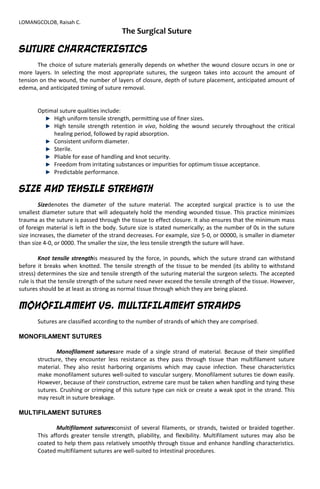 LOMANGCOLOB, Raisah C.
The Surgical Suture
SUTURE CHARACTERISTICS
The choice of suture materials generally depends on whether the wound closure occurs in one or
more layers. In selecting the most appropriate sutures, the surgeon takes into account the amount of
tension on the wound, the number of layers of closure, depth of suture placement, anticipated amount of
edema, and anticipated timing of suture removal.
Optimal suture qualities include:
High uniform tensile strength, permitting use of finer sizes.
High tensile strength retention in vivo, holding the wound securely throughout the critical
healing period, followed by rapid absorption.
Consistent uniform diameter.
Sterile.
Pliable for ease of handling and knot security.
Freedom from irritating substances or impurities for optimum tissue acceptance.
Predictable performance.
SIZE AND TENSILE STRENGTH
Sizedenotes the diameter of the suture material. The accepted surgical practice is to use the
smallest diameter suture that will adequately hold the mending wounded tissue. This practice minimizes
trauma as the suture is passed through the tissue to effect closure. It also ensures that the minimum mass
of foreign material is left in the body. Suture size is stated numerically; as the number of 0s in the suture
size increases, the diameter of the strand decreases. For example, size 5-0, or 00000, is smaller in diameter
than size 4-0, or 0000. The smaller the size, the less tensile strength the suture will have.
Knot tensile strengthis measured by the force, in pounds, which the suture strand can withstand
before it breaks when knotted. The tensile strength of the tissue to be mended (its ability to withstand
stress) determines the size and tensile strength of the suturing material the surgeon selects. The accepted
rule is that the tensile strength of the suture need never exceed the tensile strength of the tissue. However,
sutures should be at least as strong as normal tissue through which they are being placed.
MONOFILAMENT VS. MULTIFILAMENT STRANDS
Sutures are classified according to the number of strands of which they are comprised.
MONOFILAMENT SUTURES
Monofilament suturesare made of a single strand of material. Because of their simplified
structure, they encounter less resistance as they pass through tissue than multifilament suture
material. They also resist harboring organisms which may cause infection. These characteristics
make monofilament sutures well-suited to vascular surgery. Monofilament sutures tie down easily.
However, because of their construction, extreme care must be taken when handling and tying these
sutures. Crushing or crimping of this suture type can nick or create a weak spot in the strand. This
may result in suture breakage.
MULTIFILAMENT SUTURES
Multifilament suturesconsist of several filaments, or strands, twisted or braided together.
This affords greater tensile strength, pliability, and flexibility. Multifilament sutures may also be
coated to help them pass relatively smoothly through tissue and enhance handling characteristics.
Coated multifilament sutures are well-suited to intestinal procedures.
 