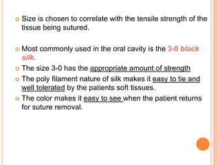  Size is chosen to correlate with the tensile strength of the
tissue being sutured.
 Most commonly used in the oral cavity is the 3-0 black
silk.
 The size 3-0 has the appropriate amount of strength
 The poly filament nature of silk makes it easy to tie and
well tolerated by the patients soft tissues.
 The color makes it easy to see when the patient returns
for suture removal.
 