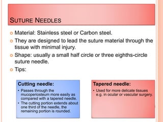 SUTURE NEEDLES
 Material: Stainless steel or Carbon steel.
 They are designed to lead the suture material through the
tissue with minimal injury.
 Shape: usually a small half circle or three eighths-circle
suture needle.
 Tips:
Cutting needle:
• Passes through the
mucoperiosteum more easily as
compared with a tapered needle.
• The cutting portion extends about
one third of the needle, the
remaining portion is rounded.
Tapered needle:
• Used for more delicate tissues
e.g. in ocular or vascular surgery.
 