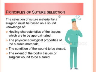 PRINCIPLES OF SUTURE SELECTION
The selection of suture material by a
surgeon must be based on a sound
knowledge of:
 Healing characteristics of the tissues
which are to be approximated,
 The physical &biological properties of
the sutures materials,
 The condition of the wound to be closed,
 The extent of the bodily tissues or
surgical wound to be sutured.
 