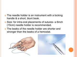  The needle holder is an instrument with a locking
handle & a short, blunt beak.
 Size: for intra-oral placements of sutures- a 6inch
(15cm) needle holder is recommended.
 The beaks of the needle holder are shorter and
stronger than the beaks of a hemostat.
 